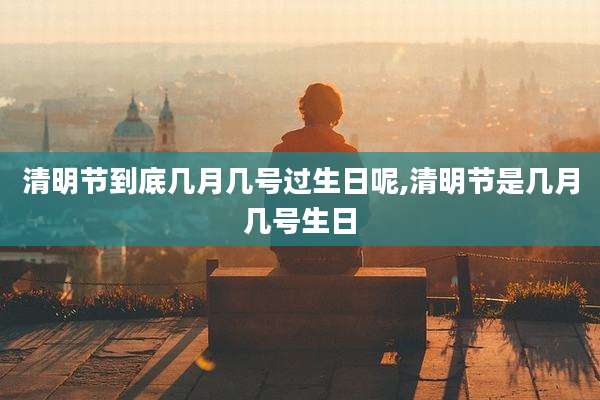清明节到底几月几号过生日呢,清明节是几月几号生日