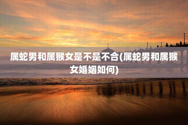 属蛇男和属猴女是不是不合(属蛇男和属猴女婚姻如何)