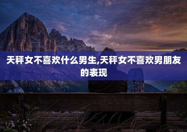 天秤女不喜欢什么男生,天秤女不喜欢男朋友的表现
