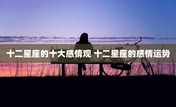 十二星座的十大感情观 十二星座的感情运势