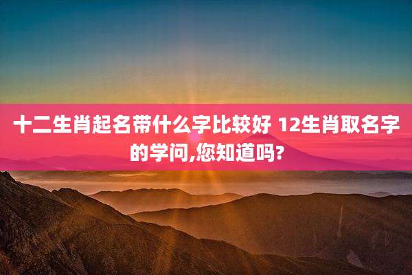十二生肖起名带什么字比较好 12生肖取名字的学问,您知道吗?