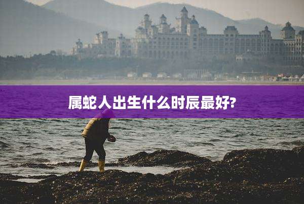 属蛇人出生什么时辰最好?