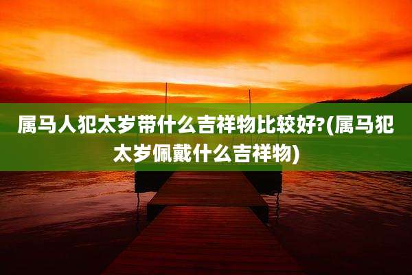 属马人犯太岁带什么吉祥物比较好?(属马犯太岁佩戴什么吉祥物)