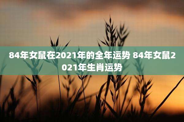 84年女鼠在2021年的全年运势 84年女鼠2021年生肖运势