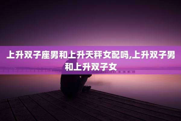 上升双子座男和上升天秤女配吗,上升双子男和上升双子女