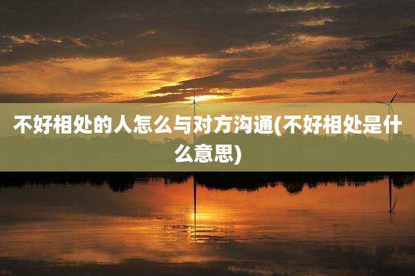 不好相处的人怎么与对方沟通(不好相处是什么意思)