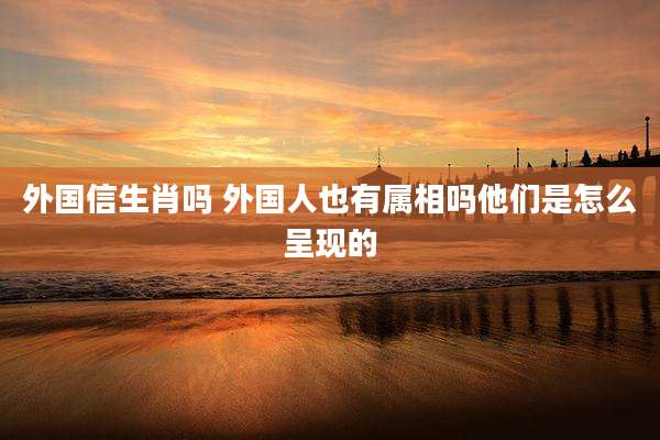 外国信生肖吗 外国人也有属相吗他们是怎么呈现的