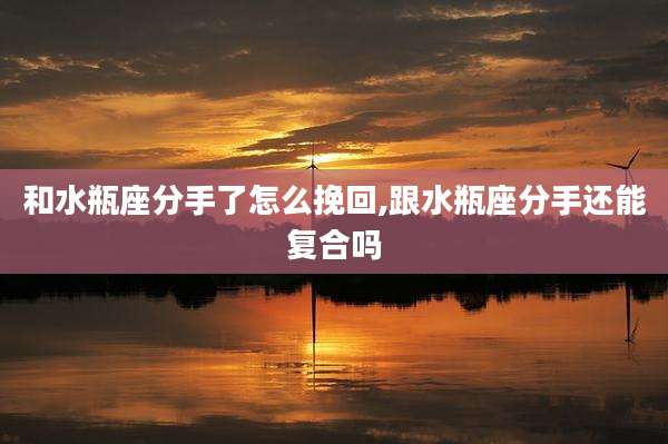 和水瓶座分手了怎么挽回,跟水瓶座分手还能复合吗