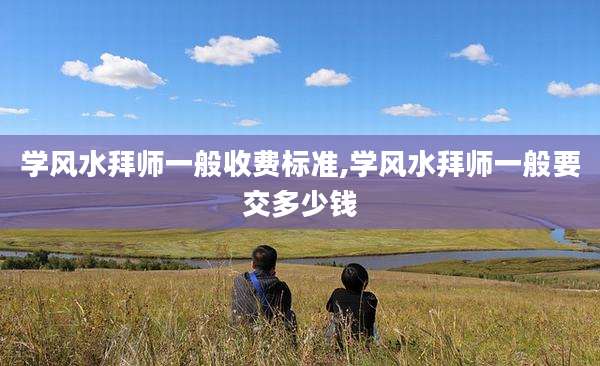 学风水拜师一般收费标准,学风水拜师一般要交多少钱