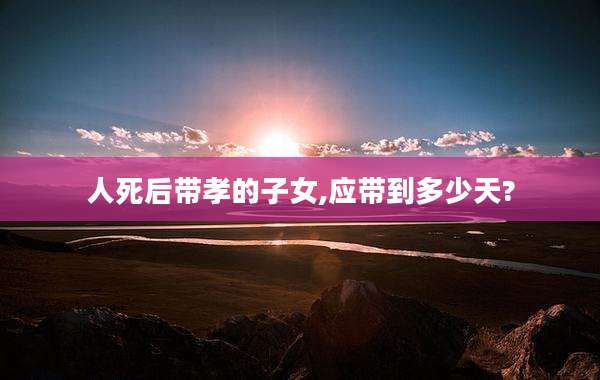 人死后带孝的子女,应带到多少天?