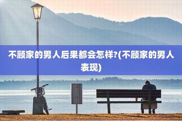 不顾家的男人后果都会怎样?(不顾家的男人表现)