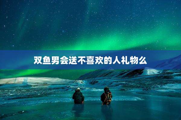 双鱼男会送不喜欢的人礼物么