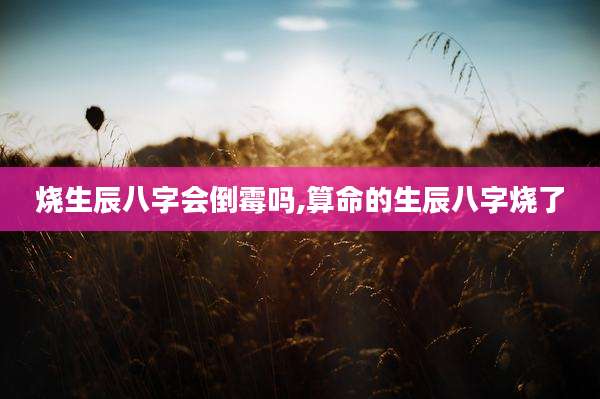 烧生辰八字会倒霉吗,算命的生辰八字烧了