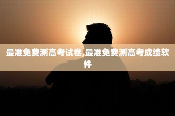 最准免费测高考试卷,最准免费测高考成绩软件