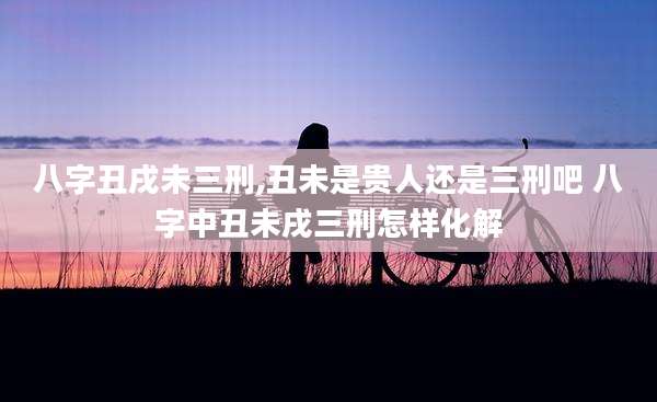 八字丑戌未三刑,丑未是贵人还是三刑吧 八字中丑未戌三刑怎样化解