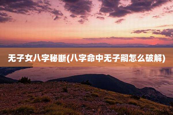 无子女八字秘断(八字命中无子嗣怎么破解)