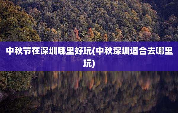 中秋节在深圳哪里好玩(中秋深圳适合去哪里玩)