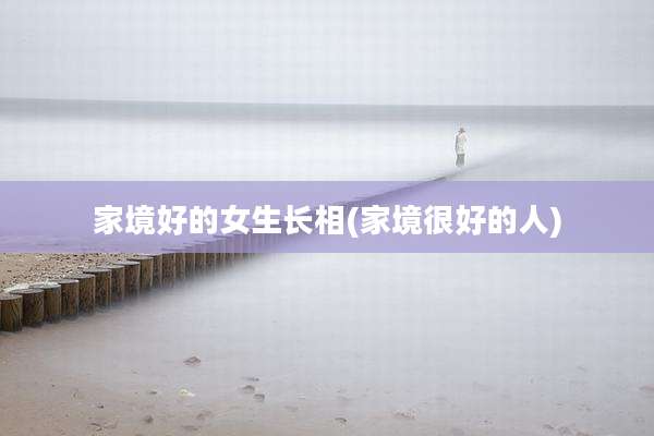 家境好的女生长相(家境很好的人)