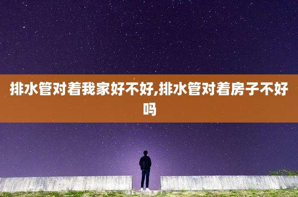 排水管对着我家好不好,排水管对着房子不好吗