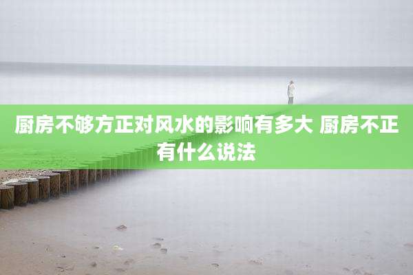 厨房不够方正对风水的影响有多大 厨房不正有什么说法