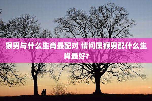 猴男与什么生肖最配对 请问属猴男配什么生肖最好?