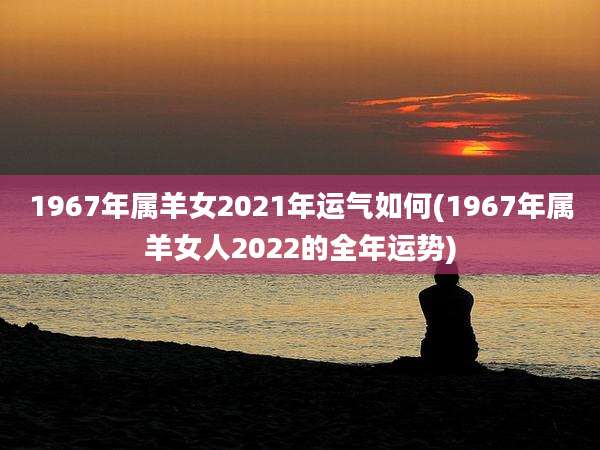 1967年属羊女2021年运气如何(1967年属羊女人2022的全年运势)