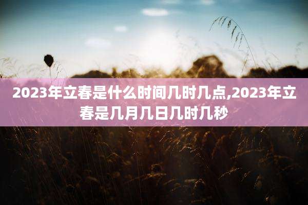 2023年立春是什么时间几时几点,2023年立春是几月几日几时几秒