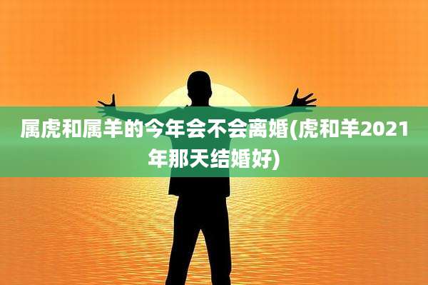 属虎和属羊的今年会不会离婚(虎和羊2021年那天结婚好)