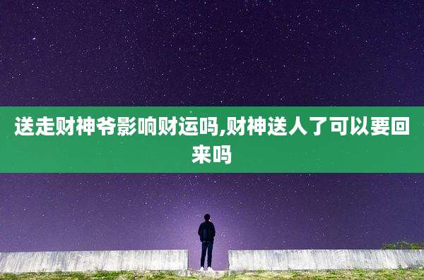 送走财神爷影响财运吗,财神送人了可以要回来吗