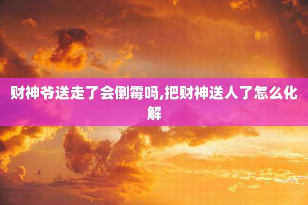 财神爷送走了会倒霉吗,把财神送人了怎么化解