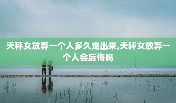 天秤女放弃一个人多久走出来,天秤女放弃一个人会后悔吗