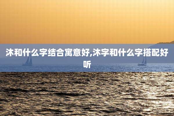 沐和什么字结合寓意好,沐字和什么字搭配好听