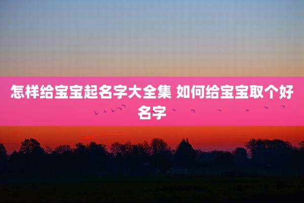 怎样给宝宝起名字大全集 如何给宝宝取个好名字