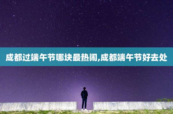 成都过端午节哪块最热闹,成都端午节好去处