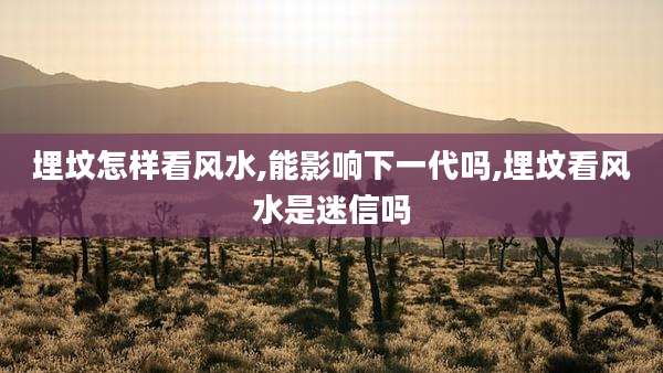 埋坟怎样看风水,能影响下一代吗,埋坟看风水是迷信吗