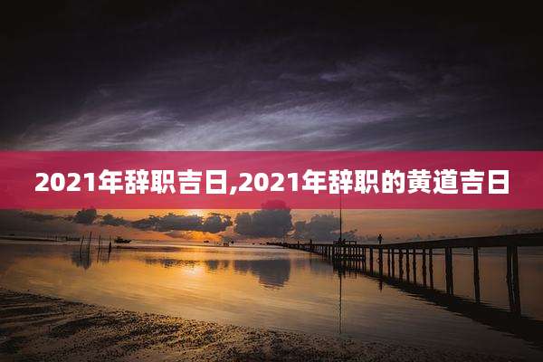 2021年辞职吉日,2021年辞职的黄道吉日