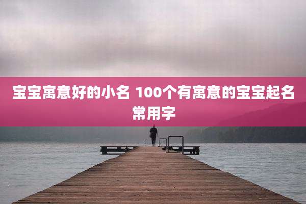 宝宝寓意好的小名 100个有寓意的宝宝起名常用字
