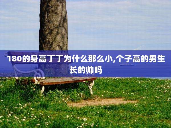 180的身高丁丁为什么那么小,个子高的男生长的帅吗