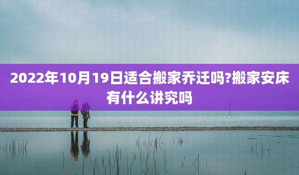 2022年10月19日适合搬家乔迁吗?搬家安床有什么讲究吗