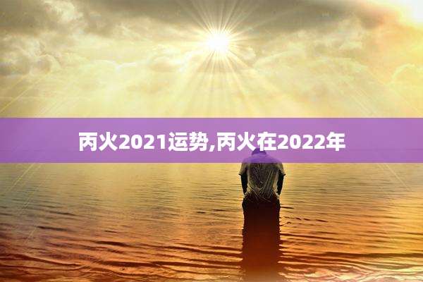 丙火2021运势,丙火在2022年