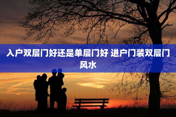 入户双层门好还是单层门好 进户门装双层门风水