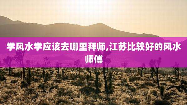 学风水学应该去哪里拜师,江苏比较好的风水师傅