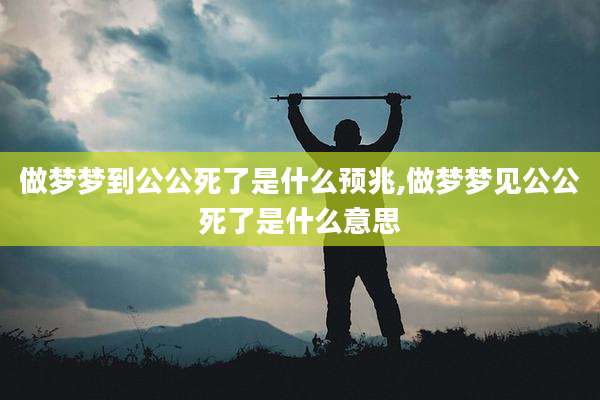 做梦梦到公公死了是什么预兆,做梦梦见公公死了是什么意思