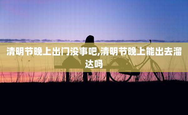 清明节晚上出门没事吧,清明节晚上能出去溜达吗