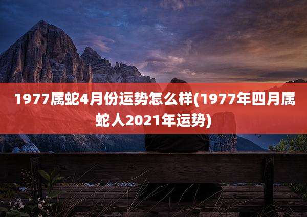 1977属蛇4月份运势怎么样(1977年四月属蛇人2021年运势)