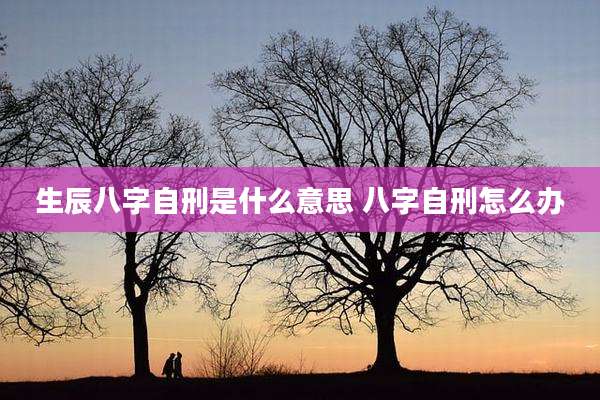 生辰八字自刑是什么意思 八字自刑怎么办