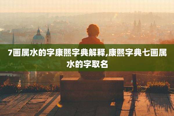 7画属水的字康熙字典解释,康熙字典七画属水的字取名
