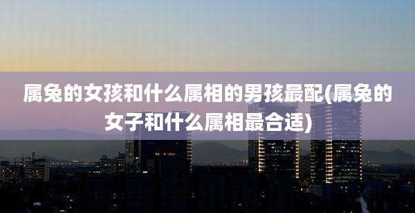 属兔的女孩和什么属相的男孩最配(属兔的女子和什么属相最合适)