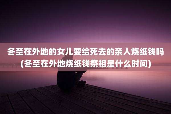 冬至在外地的女儿要给死去的亲人烧纸钱吗(冬至在外地烧纸钱祭祖是什么时间)