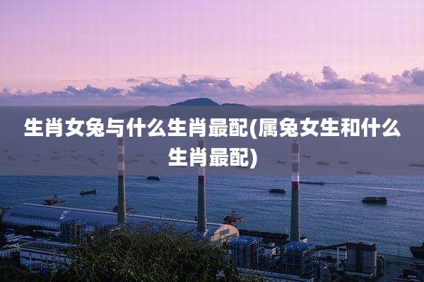 生肖女兔与什么生肖最配(属兔女生和什么生肖最配)